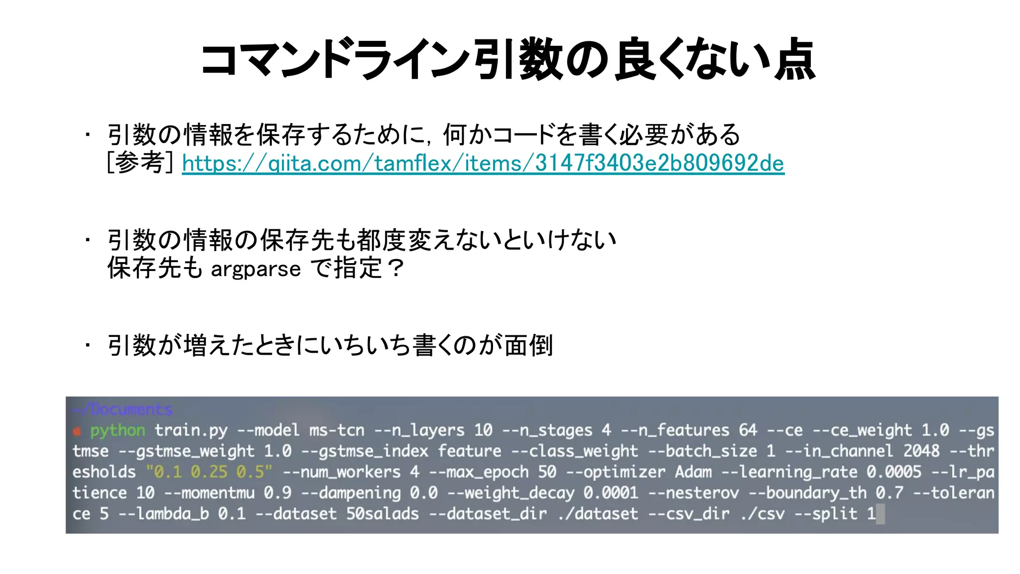 コマンドライン引数 良くない点 
• 引数 情報を保存するために，何かコードを書く必要がある 
参考] https://qiita.com/tamflex/items/3147f3403e2b809692de 
 
• 引数 情報 保存先も都度変えないといけない 
保存先も argparse で指定？ 
 
• 引数が増えたときにいちいち書く が面倒 
66 
 