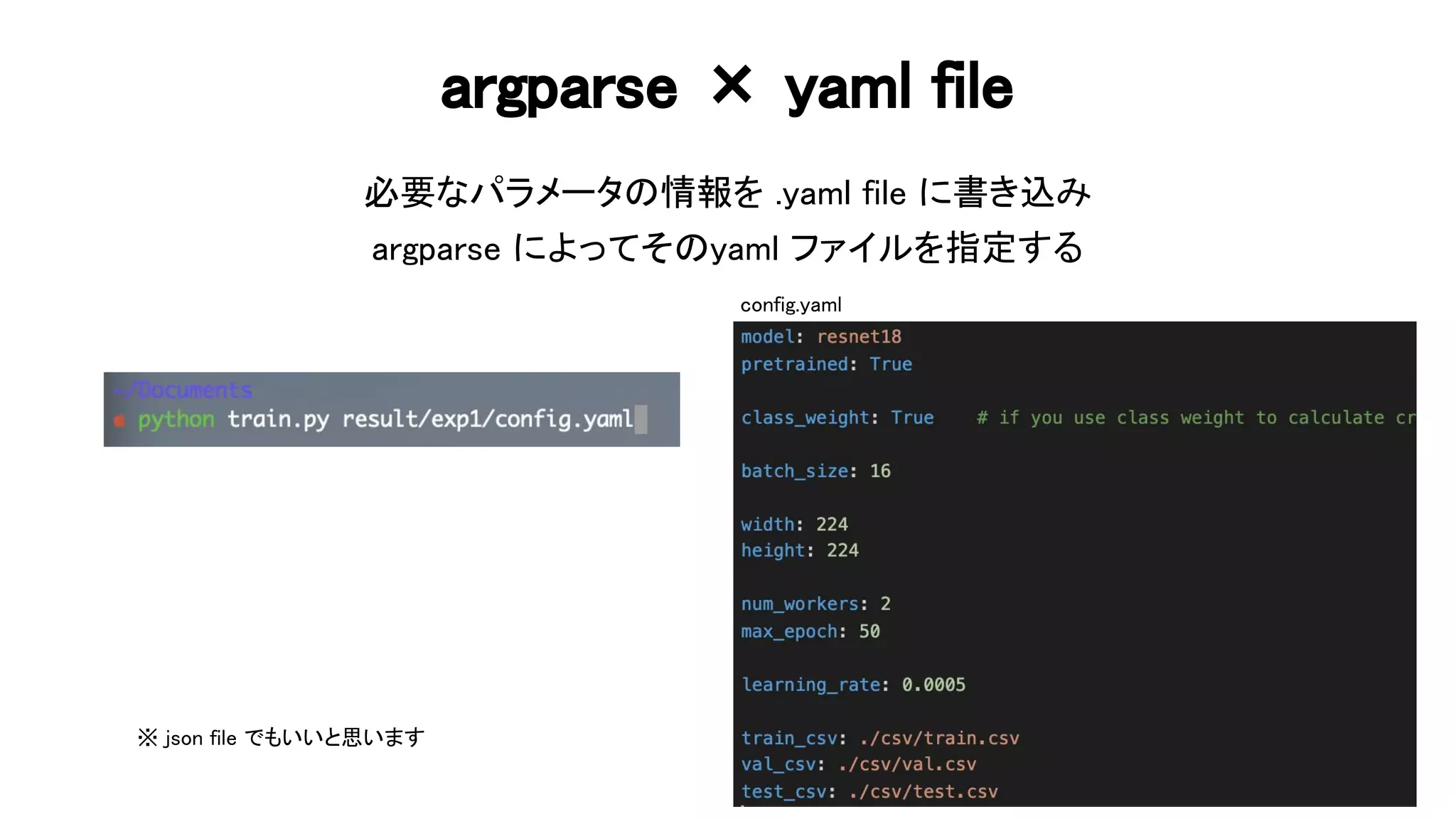 argparse × yaml file 
必要なパラメータ 情報を .yaml file に書き込み 
argparse によってそ yaml ファイルを指定する 
68 
config.yaml
※ json file でもいいと思います  
 