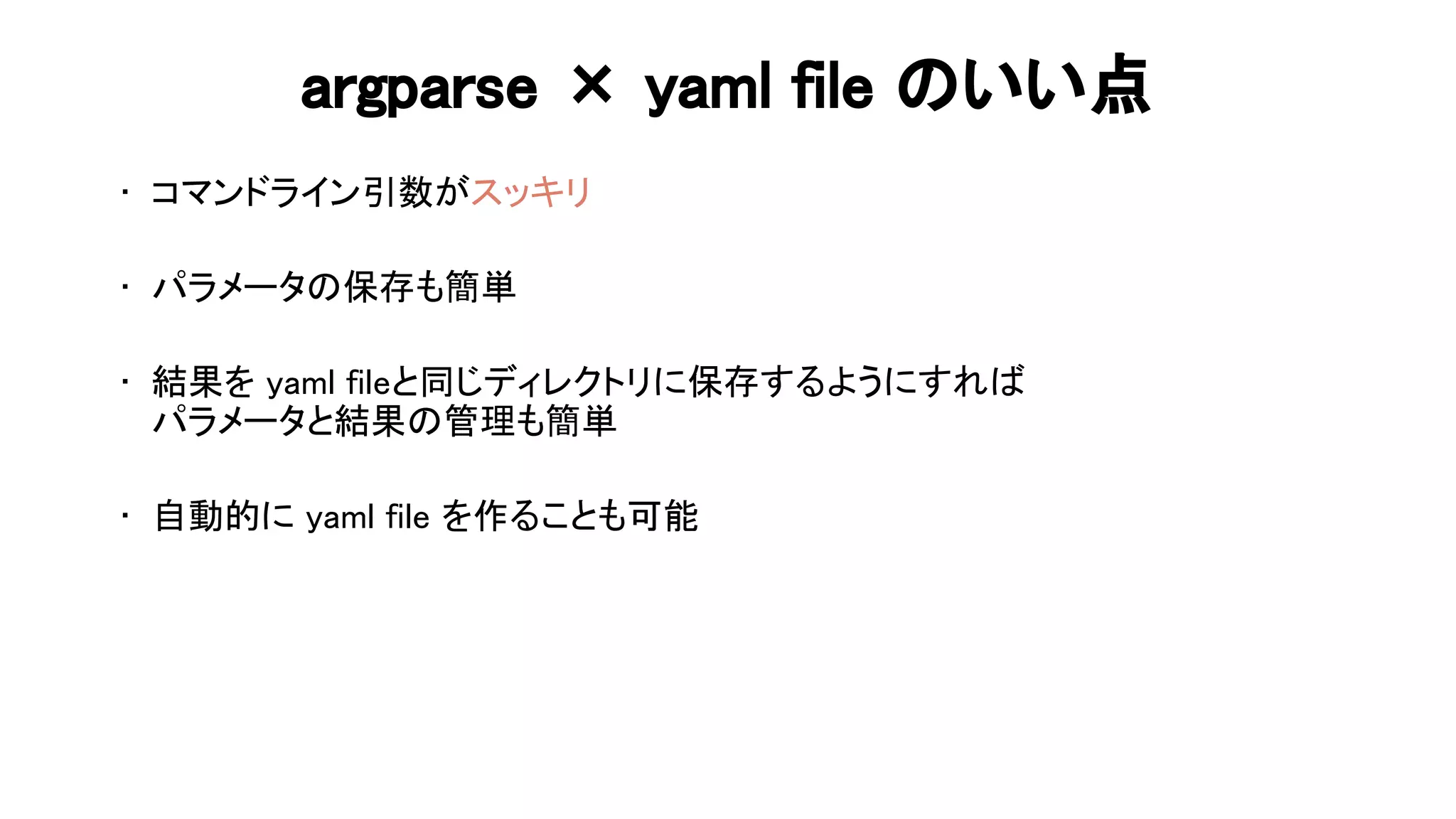 argparse × yaml file いい点 
• コマンドライン引数がスッキリ 
 
• パラメータ 保存も簡単 
 
• 結果を yaml fileと同じディレクトリに保存するようにすれ  
パラメータと結果 管理も簡単 
 
• 自動的に yaml file を作ることも可能 
 