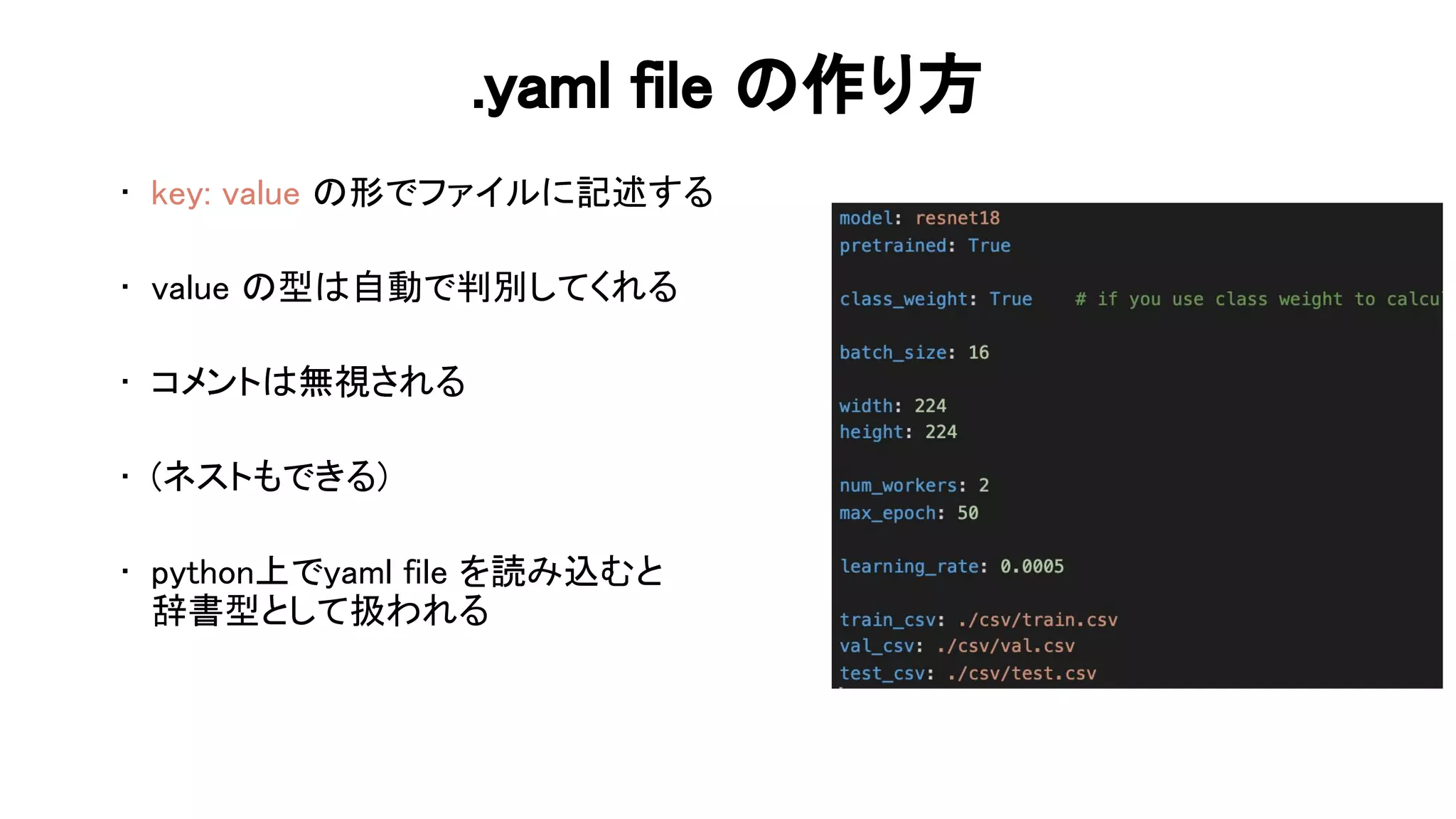 .yaml file 作り方 
• key: value 形でファイルに記述する 
 
• value 型 自動で判別してくれる 
 
• コメント 無視される 
 
• (ネストもできる) 
 
• python上でyaml file を読み込むと 
辞書型として扱われる 
 
 