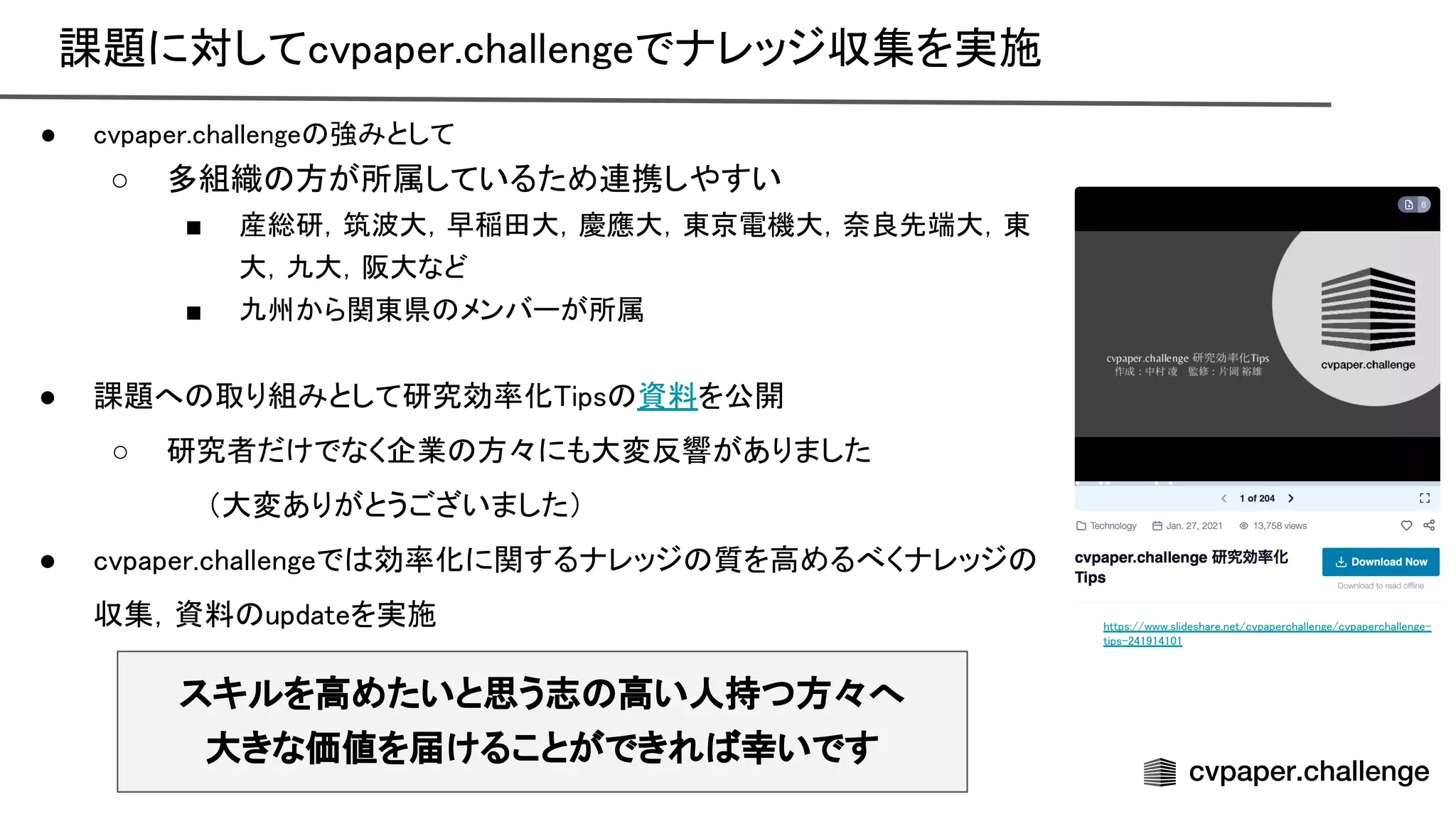 課題に対してcvpaper.challengeでナレッジ収集を実施 
● cvpaper.challenge 強みとして  
○ 多組織 方が所属しているため連携しやすい
 
■ 産総研，筑波大，早稲田大，慶應大，東京電機大，奈良先端大，東
大，九大，阪大など 
■ 九州から関東県 メンバーが所属  
 
● 課題へ 取り組みとして研究効率化 ips 資料を公開 
○ 研究者だけでなく企業 方々にも大変反響がありました 
　　（大変ありがとうございました） 
● cvpaper.challengeで 効率化に関するナレッジ 質を高めるべくナレッジ
収集，資料 updateを実施 
スキルを高めたいと思う志 高い人持つ方々へ
大きな価値を届けることができれ 幸いです
https://www.slideshare.net/cvpaperchallenge/cvpaperchallenge-
tips-241914101
 