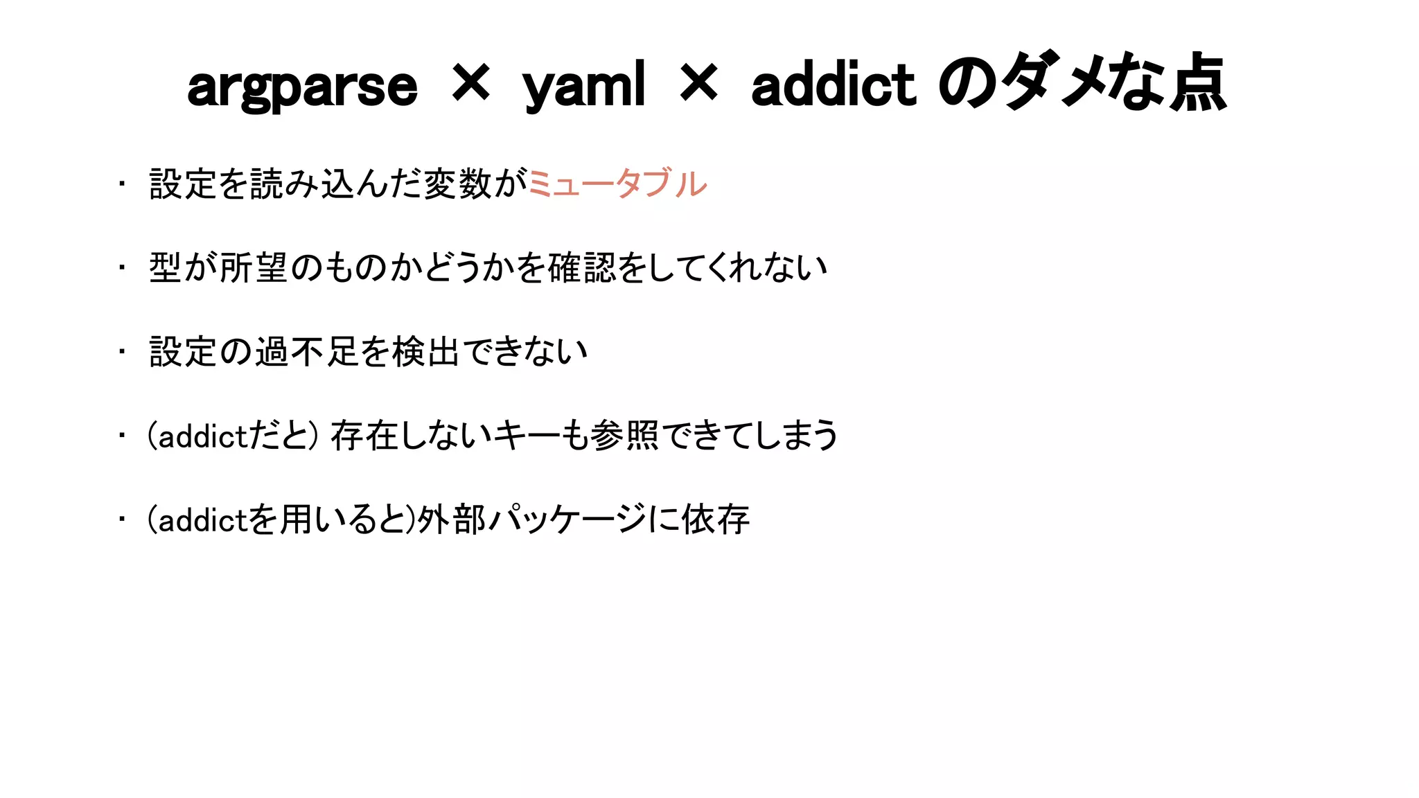 argparse × yaml × addict ダメな点 
• 設定を読み込んだ変数がミュータブル 
 
• 型が所望 も かどうかを確認をしてくれない 
 
• 設定 過不足を検出できない 
 
• (addictだと) 存在しないキーも参照できてしまう 
 
• (addictを用いると)外部パッケージに依存 
 
73 
 