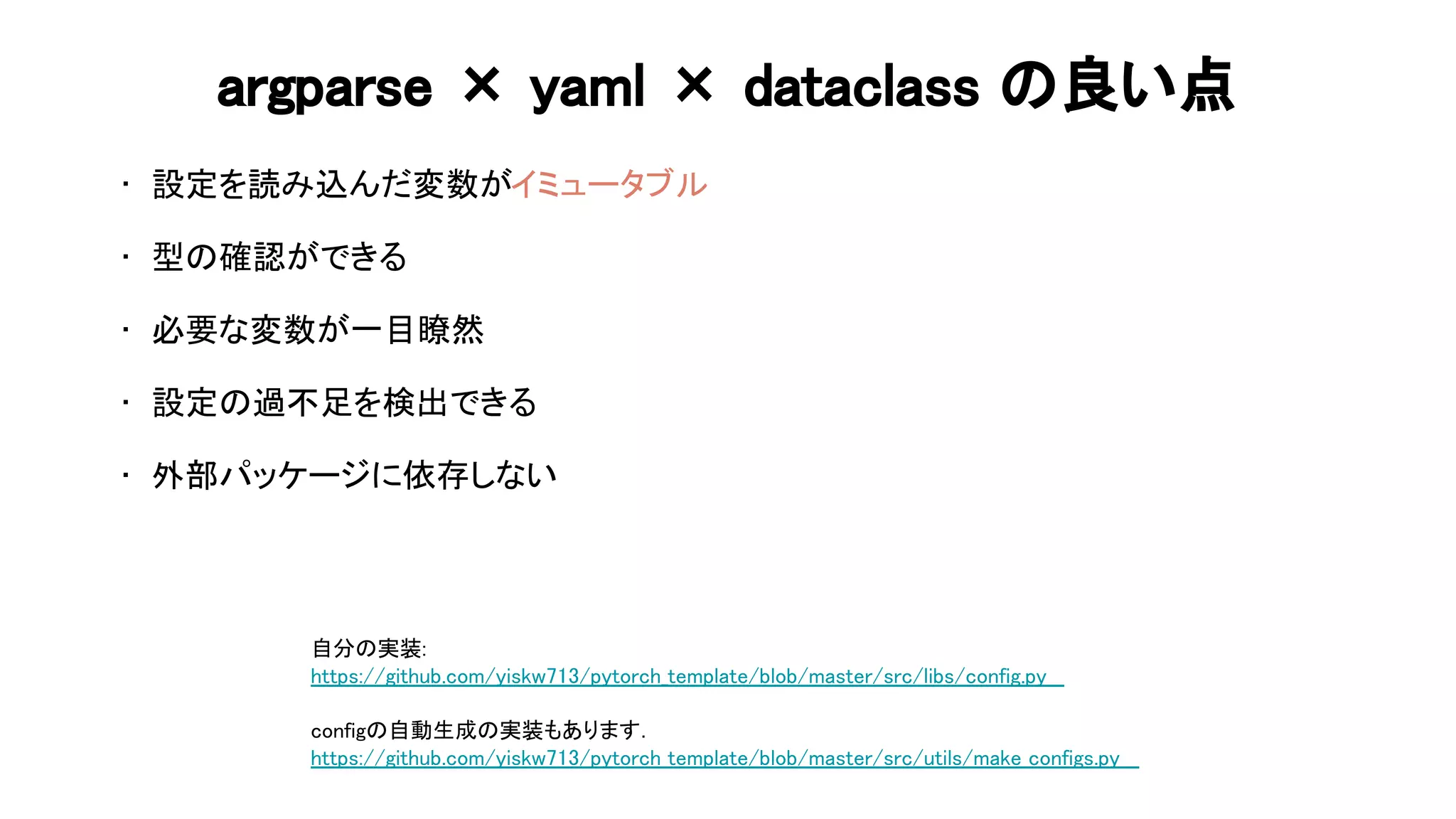 argparse × yaml × dataclass 良い点 
• 設定を読み込んだ変数がイミュータブル 
 
• 型 確認ができる 
 
• 必要な変数が一目瞭然 
 
• 設定 過不足を検出できる 
 
• 外部パッケージに依存しない 
 
自分 実装: 
https://github.com/yiskw713/pytorch_template/blob/master/src/libs/config.py  
 
config 自動生成 実装もあります．  
https://github.com/yiskw713/pytorch_template/blob/master/src/utils/make_configs.py  
 