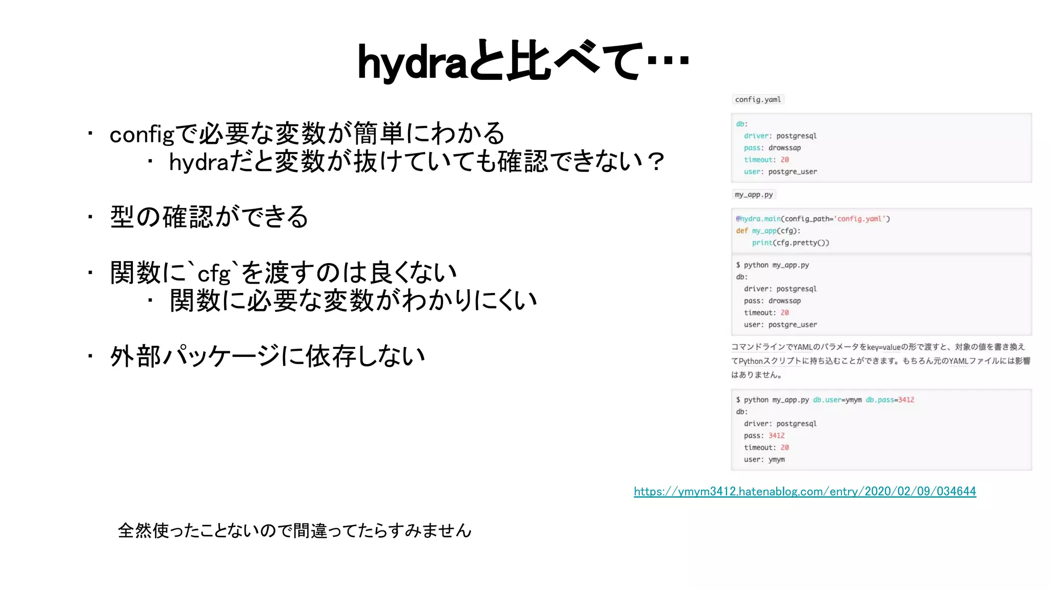hydraと比べて… 
• configで必要な変数が簡単にわかる 
• hydraだと変数が抜けていても確認できない？ 
 
• 型 確認ができる 
 
• 関数に`cfg`を渡す 良くない 
• 関数に必要な変数がわかりにくい 
 
• 外部パッケージに依存しない 
 
https://ymym3412.hatenablog.com/entry/2020/02/09/034644 
全然使ったことない で間違ってたらすみません 
 