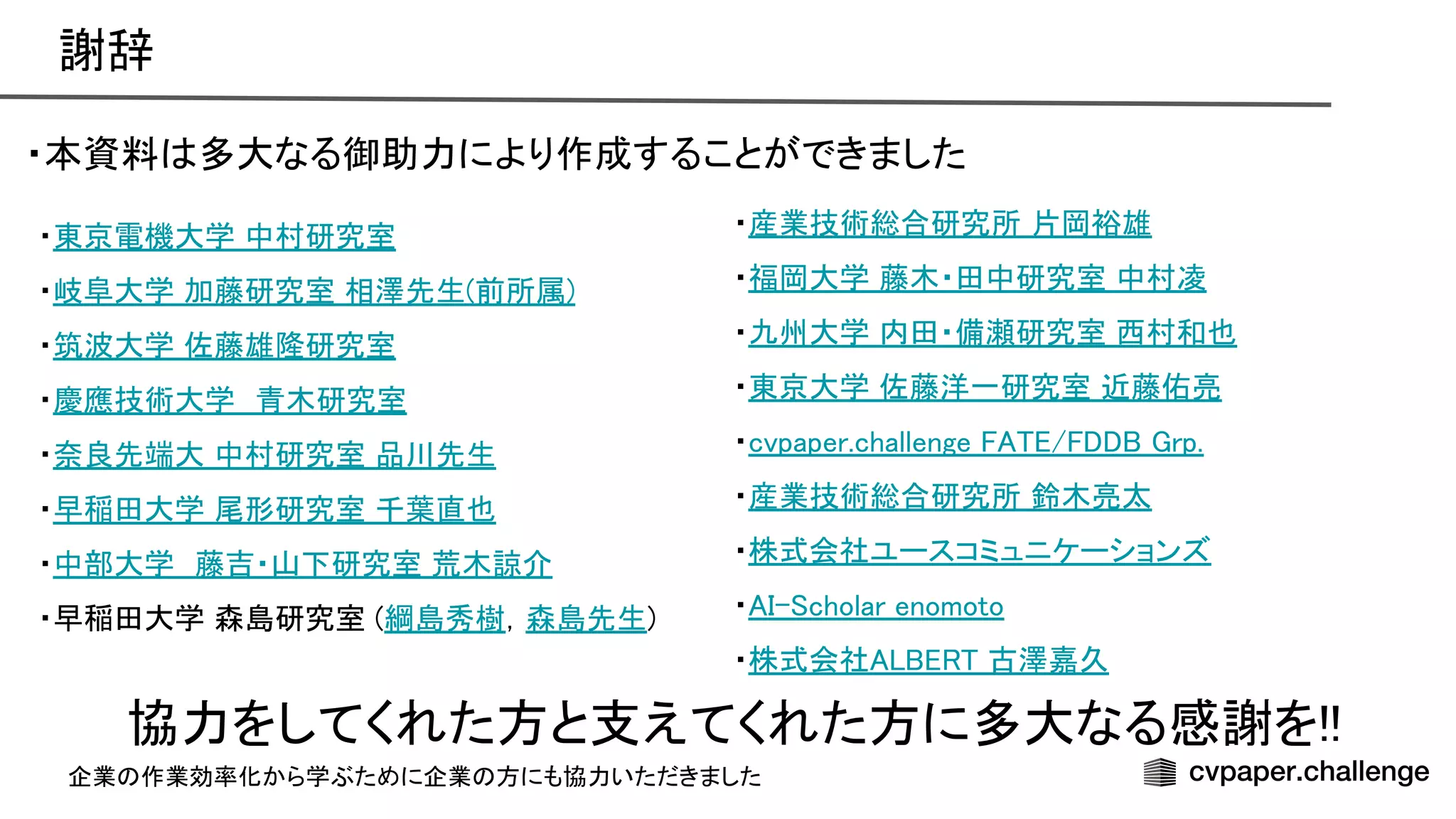 謝辞 
・本資料 多大なる御助力により作成することができました 
 
協力をしてくれた方と支えてくれた方に多大なる感謝を!! 
・産業技術総合研究所 片岡裕雄 
・福岡大学 藤木・田中研究室 中村凌 
・九州大学 内田・備瀬研究室 西村和也 
・東京大学 佐藤洋一研究室 近藤佑亮 
・cvpaper.challenge / rp. 
・産業技術総合研究所 鈴木亮太 
・株式会社ユースコミュニケーションズ 
・ - cholar enomoto 
・株式会社 古澤嘉久 
・東京電機大学 中村研究室  
・岐阜大学 加藤研究室 相澤先生(前所属) 
・筑波大学 佐藤雄隆研究室 
・慶應技術大学　青木研究室  
・奈良先端大 中村研究室 品川先生 
・早稲田大学 尾形研究室 千葉直也 
・中部大学　藤吉・山下研究室 荒木諒介 
・早稲田大学 森島研究室 (綱島秀樹，森島先生) 
企業 作業効率化から学ぶために企業 方にも協力いただきました
 