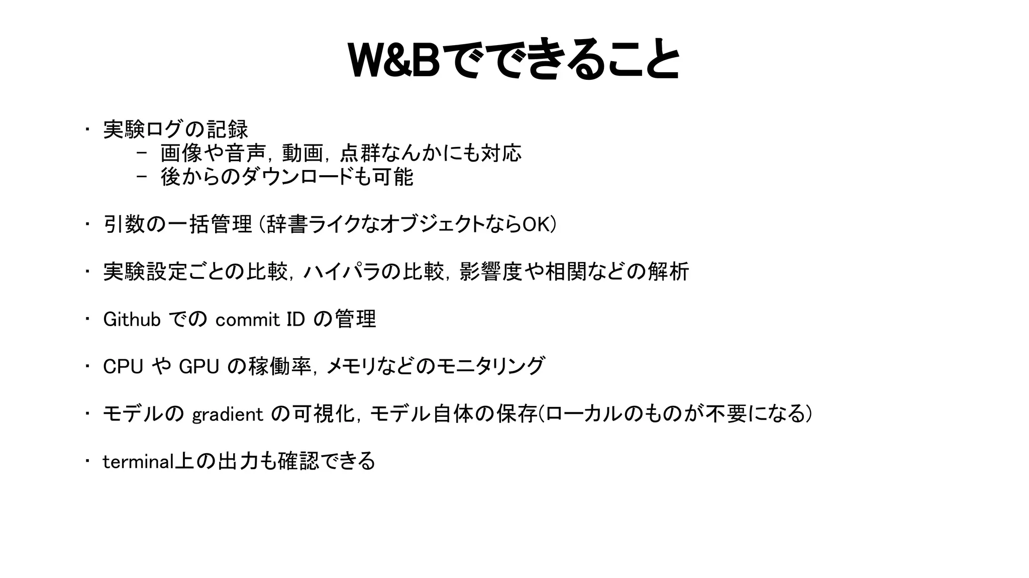 & でできること 
• 実験ログ 記録 
- 画像や音声，動画，点群なんかにも対応 
- 後から ダウンロードも可能 
 
• 引数 一括管理 (辞書ライクなオブジェクトなら ) 
 
• 実験設定ごと 比較，ハイパラ 比較，影響度や相関など 解析 
 
• ithub で commit 管理 
 
• や 稼働率，メモリなど モニタリング 
 
• モデル gradient 可視化，モデル自体 保存(ローカル も が不要になる) 
 
• terminal上 出力も確認できる 
 
 
 