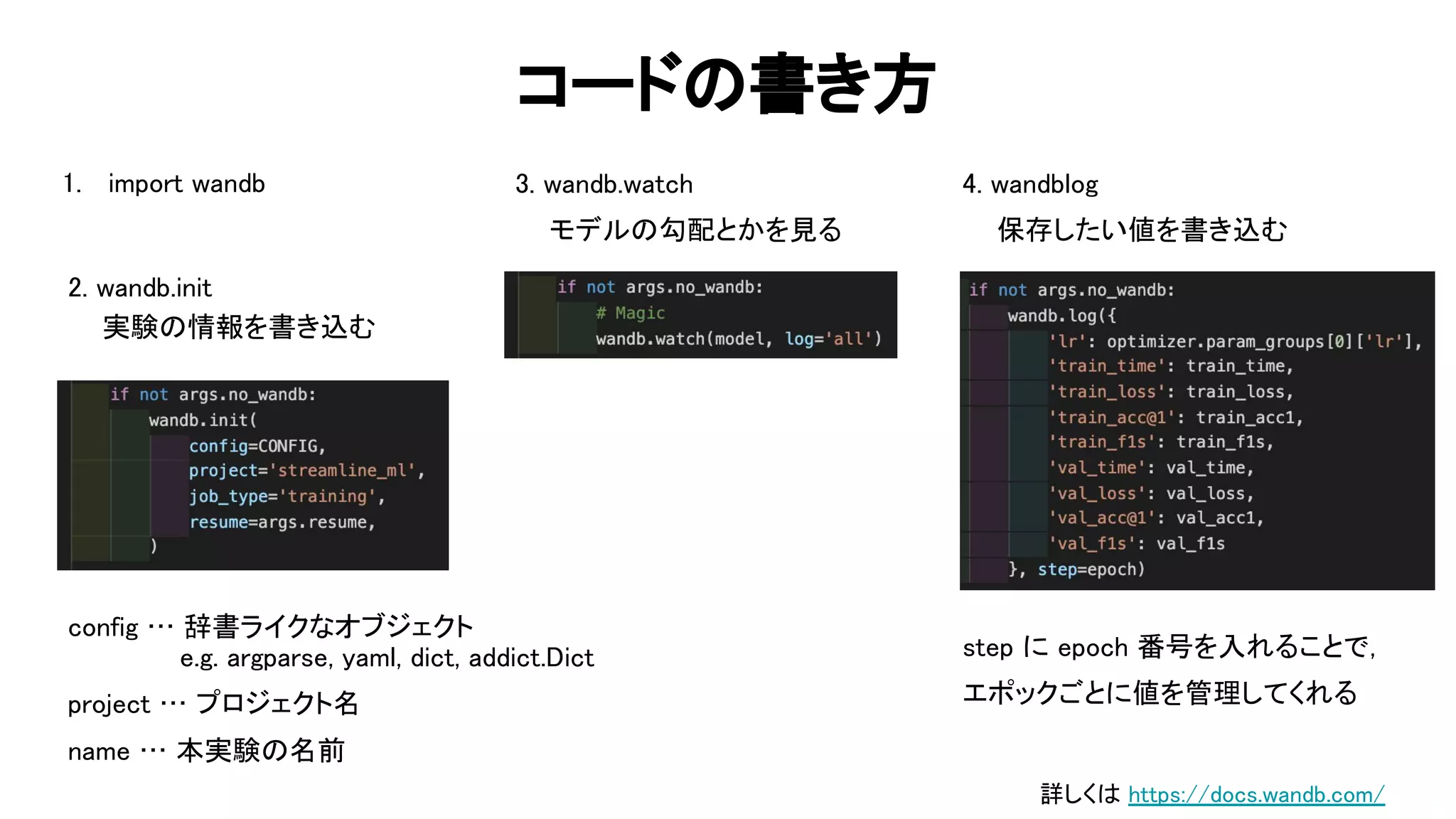 コード 書き方 
2. wandb.init 
実験 情報を書き込む  
87 
3. wandb.watch 
モデル 勾配とかを見る  
4. wandblog 
保存したい値を書き込む  
config … 辞書ライクなオブジェクト  
e.g. argparse, yaml, dict, addict. ict  
project … プロジェクト名  
name … 本実験 名前  
step に epoch 番号を入れることで，  
エポックごとに値を管理してくれる  
1. import wandb 
詳しく https://docs.wandb.com/ 
 
