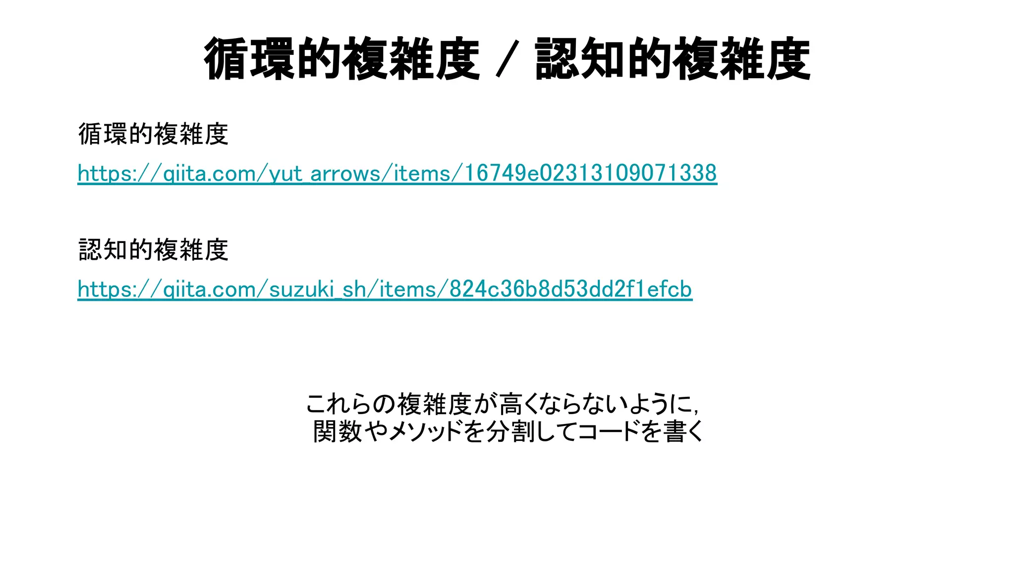 循環的複雑度 / 認知的複雑度 
循環的複雑度 
https://qiita.com/yut_arrows/items/16749e02313109071338 
 
認知的複雑度 
https://qiita.com/suzuki_sh/items/824c36b8d53dd2f1efcb 
 
 
これら 複雑度が高くならないように， 
関数やメソッドを分割してコードを書く 
 