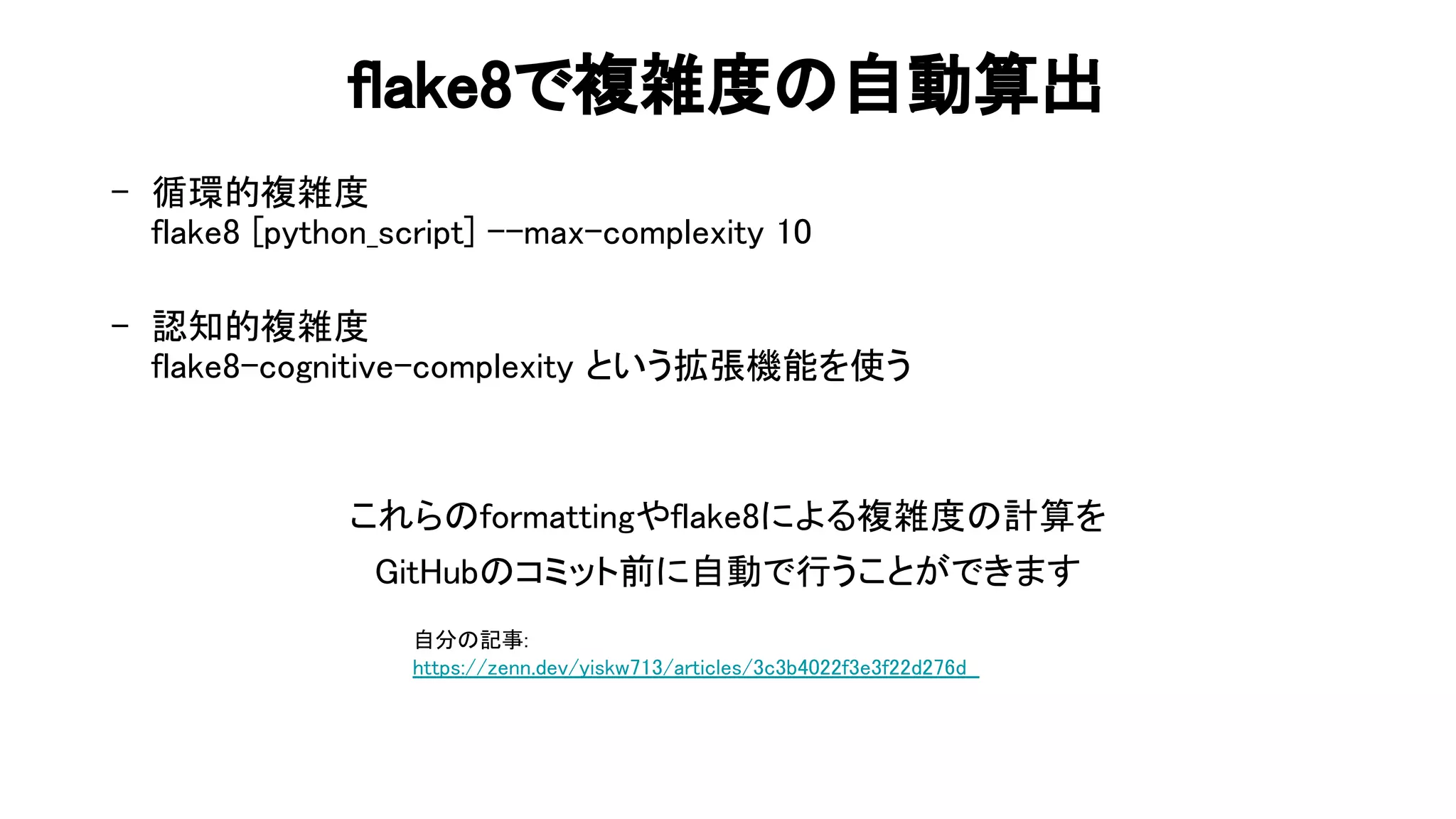 flake8で複雑度 自動算出 
- 循環的複雑度 
flake8 python_script] --max-complexity 10 
 
- 認知的複雑度 
flake8-cognitive-complexity という拡張機能を使う 
 
 
これら formattingやflake8による複雑度 計算を 
it ub コミット前に自動で行うことができます 
自分 記事: 
https://zenn.dev/yiskw713/articles/3c3b4022f3e3f22d276d  
 