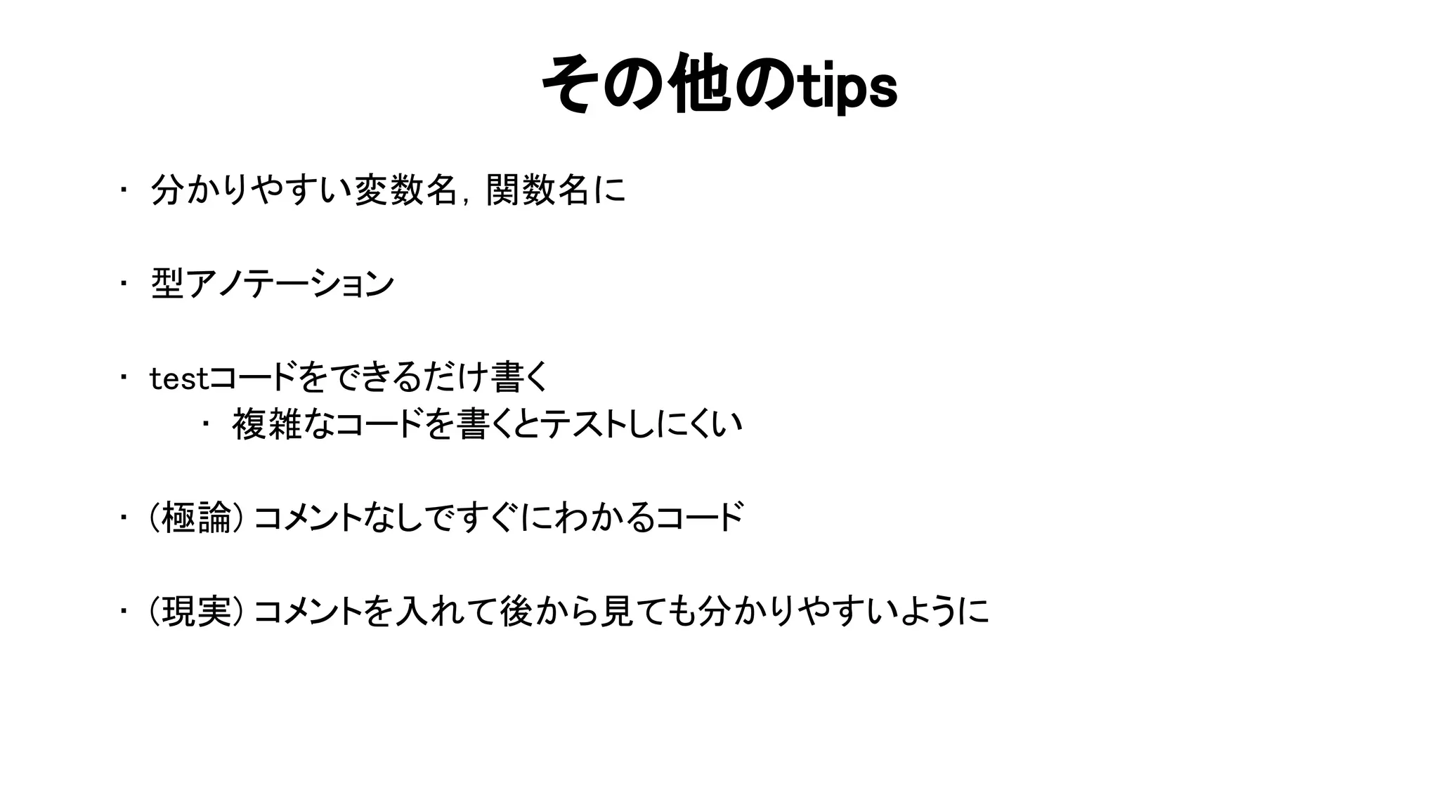 そ 他 tips 
• 分かりやすい変数名，関数名に 
 
• 型アノテーション 
 
• testコードをできるだけ書く 
• 複雑なコードを書くとテストしにくい 
 
• (極論) コメントなしですぐにわかるコード 
 
• (現実) コメントを入れて後から見ても分かりやすいように 
 