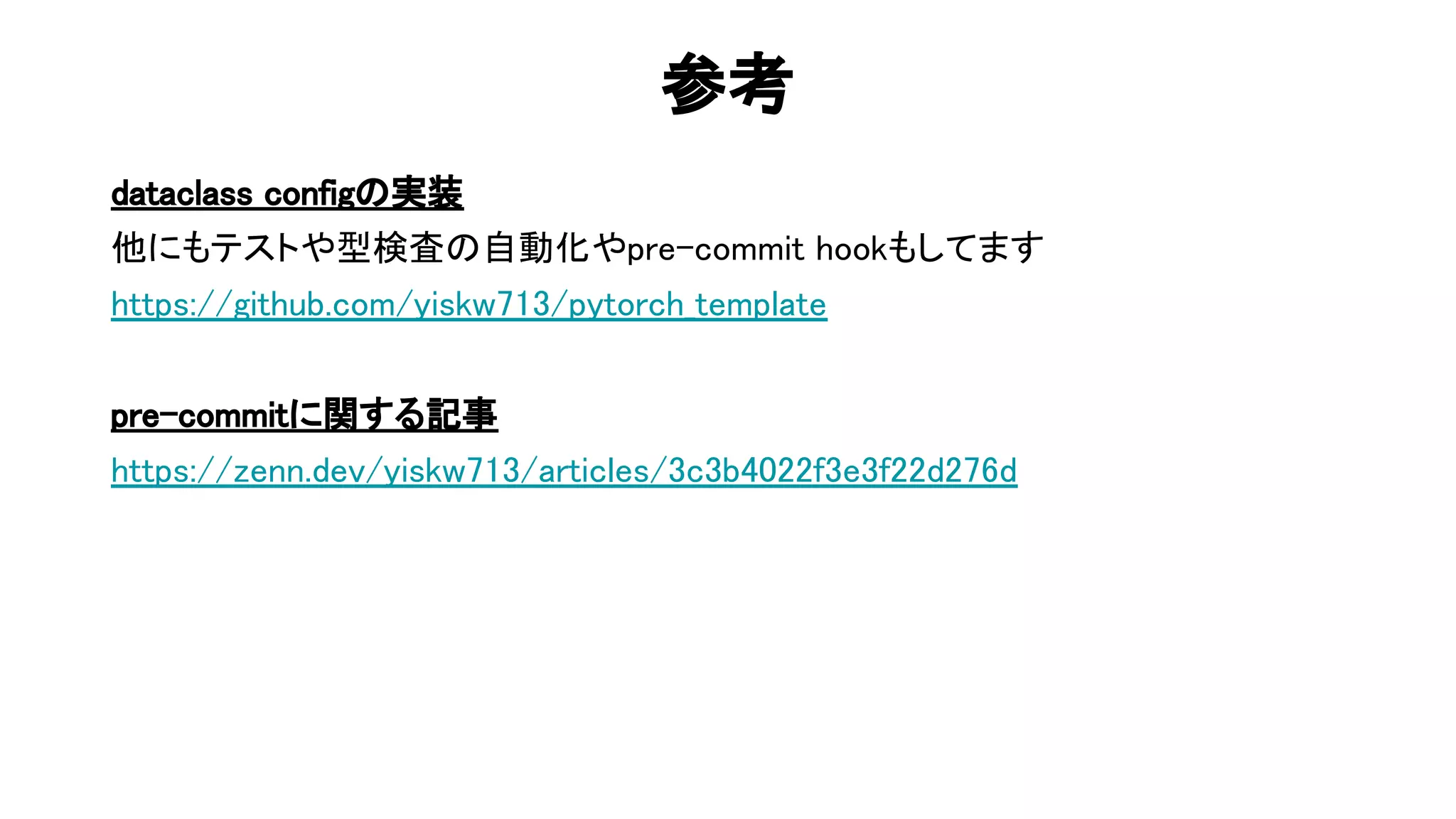 参考 
dataclass config 実装 
他にもテストや型検査 自動化やpre-commit hookもしてます 
https://github.com/yiskw713/pytorch_template 
 
pre-commitに関する記事 
https://zenn.dev/yiskw713/articles/3c3b4022f3e3f22d276d 
 