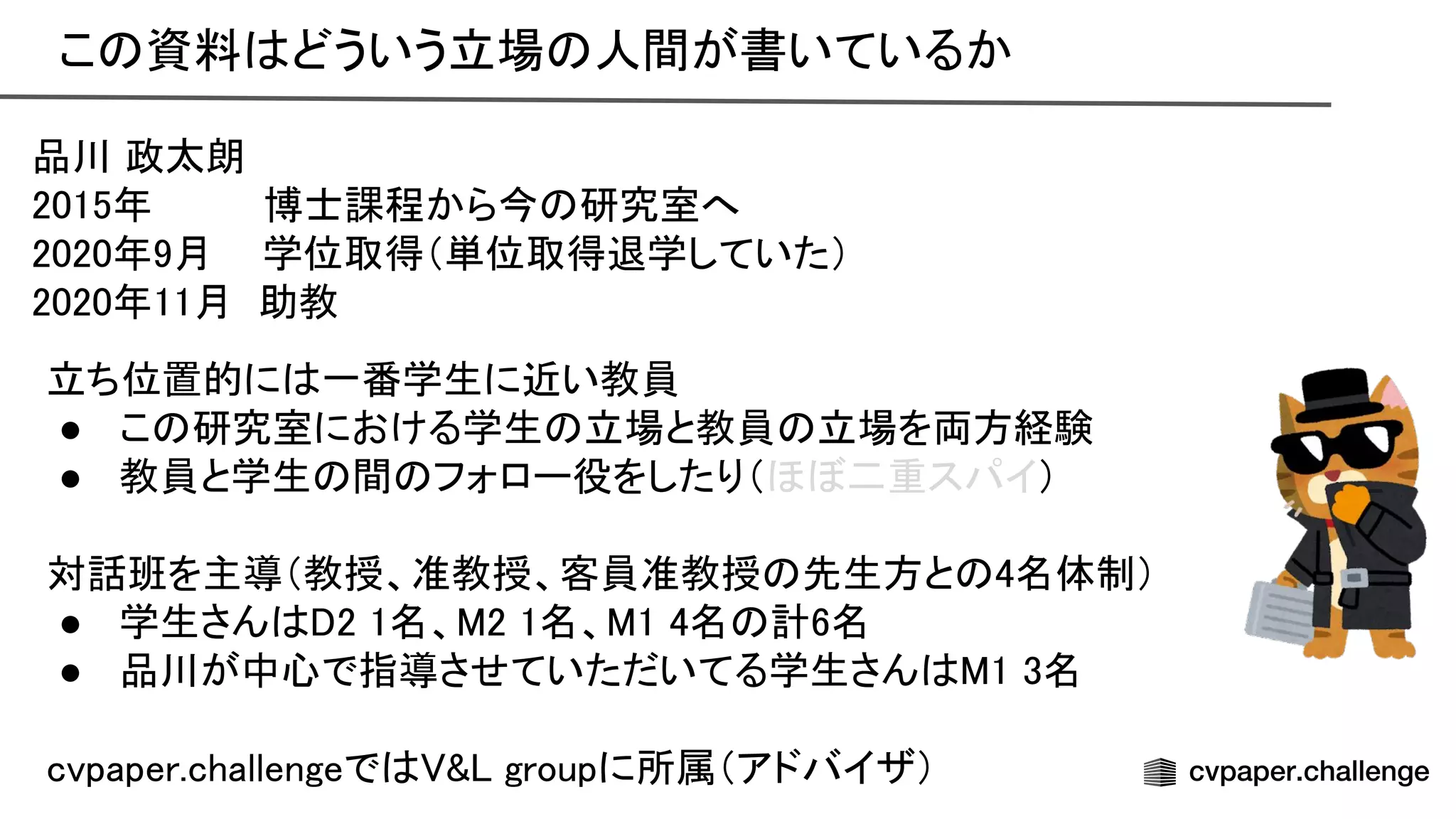こ 資料 どういう立場 人間が書いているか 
品川 政太朗 
2015年 博士課程から今 研究室へ 
2020年9月 学位取得（単位取得退学していた） 
2020年11月 助教 
立ち位置的に 一番学生に近い教員 
● こ 研究室における学生 立場と教員 立場を両方経験 
● 教員と学生 間 フォロー役をしたり（ほぼ二重スパイ） 
 
対話班を主導（教授、准教授、客員准教授 先生方と 4名体制） 
● 学生さん 2 1名、 2 1名、 1 4名 計6名 
● 品川が中心で指導させていただいてる学生さん 1 3名 
 
cvpaper.challengeで & groupに所属（アドバイザ） 
 