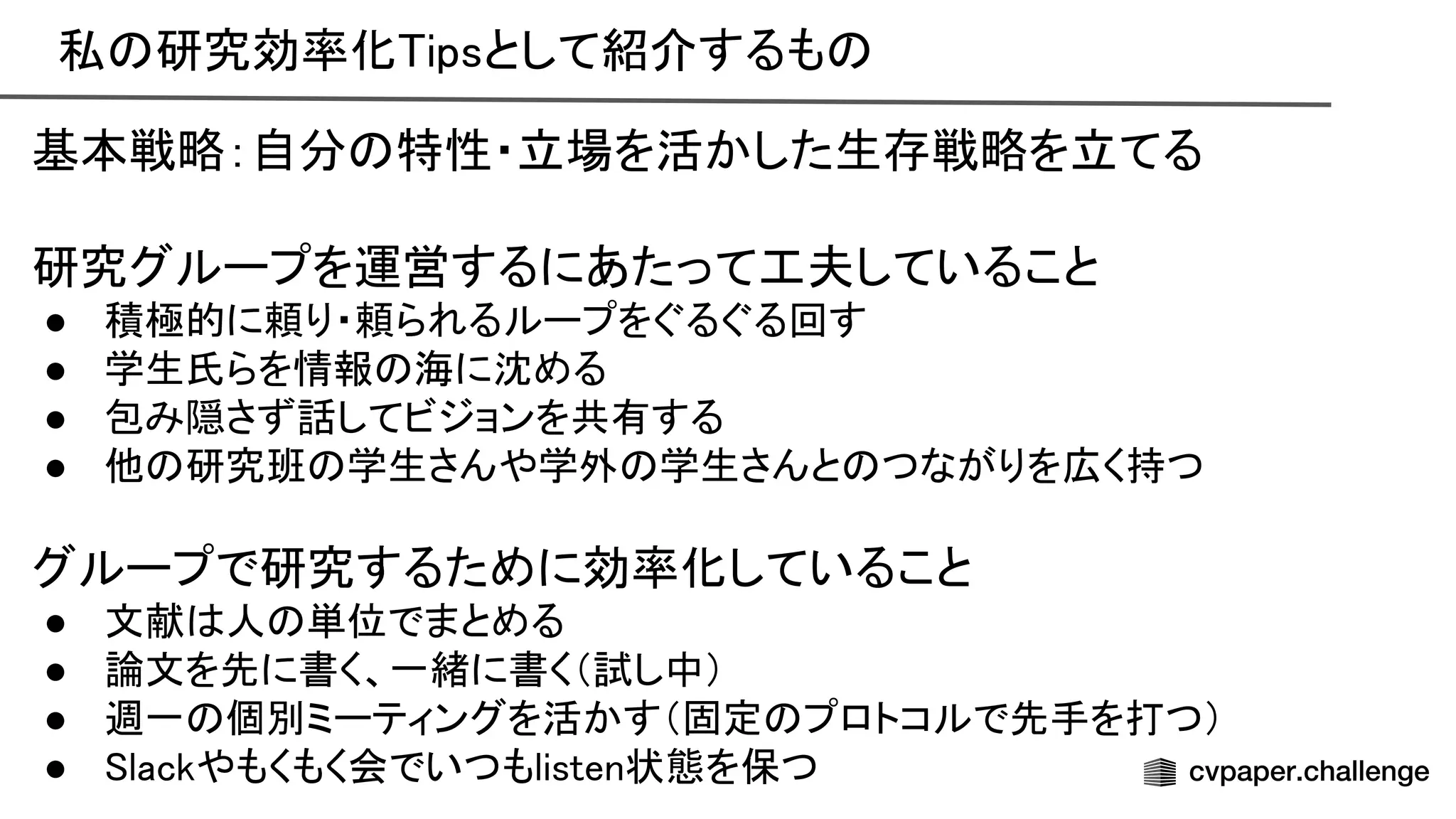 私 研究効率化 ipsとして紹介するも  
基本戦略：自分 特性・立場を活かした生存戦略を立てる 
 
研究グループを運営するにあたって工夫していること 
● 積極的に頼り・頼られるループをぐるぐる回す 
● 学生氏らを情報 海に沈める 
● 包み隠さず話してビジョンを共有する 
● 他 研究班 学生さんや学外 学生さんと つながりを広く持つ 
 
グループで研究するために効率化していること 
● 文献 人 単位でまとめる 
● 論文を先に書く、一緒に書く（試し中） 
● 週一 個別ミーティングを活かす（固定 プロトコルで先手を打つ） 
● lackやもくもく会でいつもlisten状態を保つ 
 