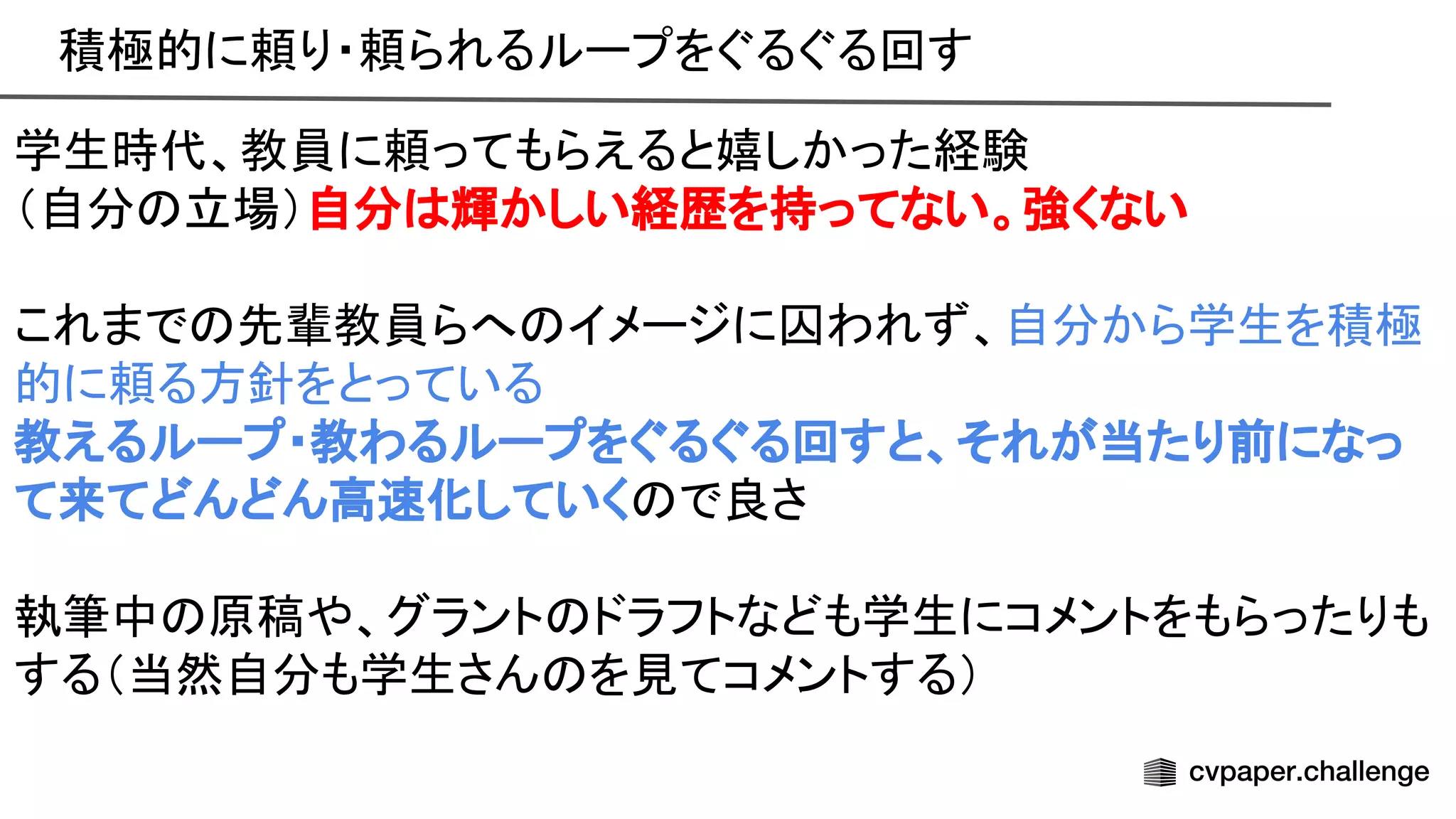 積極的に頼り・頼られるループをぐるぐる回す 
学生時代、教員に頼ってもらえると嬉しかった経験 
（自分 立場）自分 輝かしい経歴を持ってない。強くない 
 
これまで 先輩教員らへ イメージに囚われず、自分から学生を積極
的に頼る方針をとっている 
教えるループ・教わるループをぐるぐる回すと、それが当たり前になっ
て来てどんどん高 化していく で良さ 
 
執筆中 原稿や、グラント ドラフトなども学生にコメントをもらったりも
する（当然自分も学生さん を見てコメントする） 
 