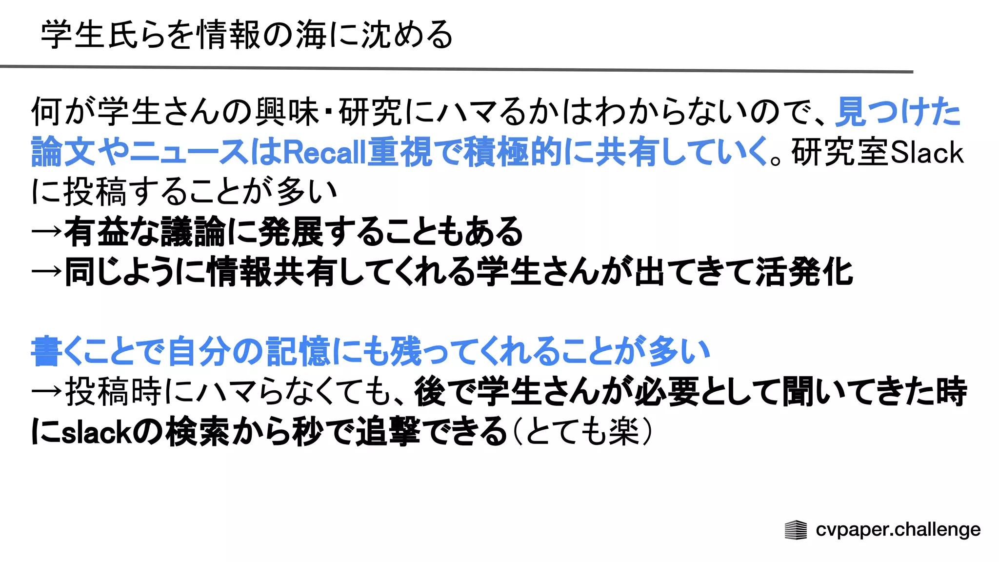 学生氏らを情報 海に沈める 
 
何が学生さん 興味・研究にハマるか わからない で、見つけた
論文やニュース ecall重視で積極的に共有していく。研究室 lack
に投稿することが多い 
→有益な議論に発展することもある 
→同じように情報共有してくれる学生さんが出てきて活発化 
 
書くことで自分 記憶にも残ってくれることが多い 
→投稿時にハマらなくても、後で学生さんが必要として聞いてきた時
にslack 検索から秒で追撃できる（とても楽） 
 