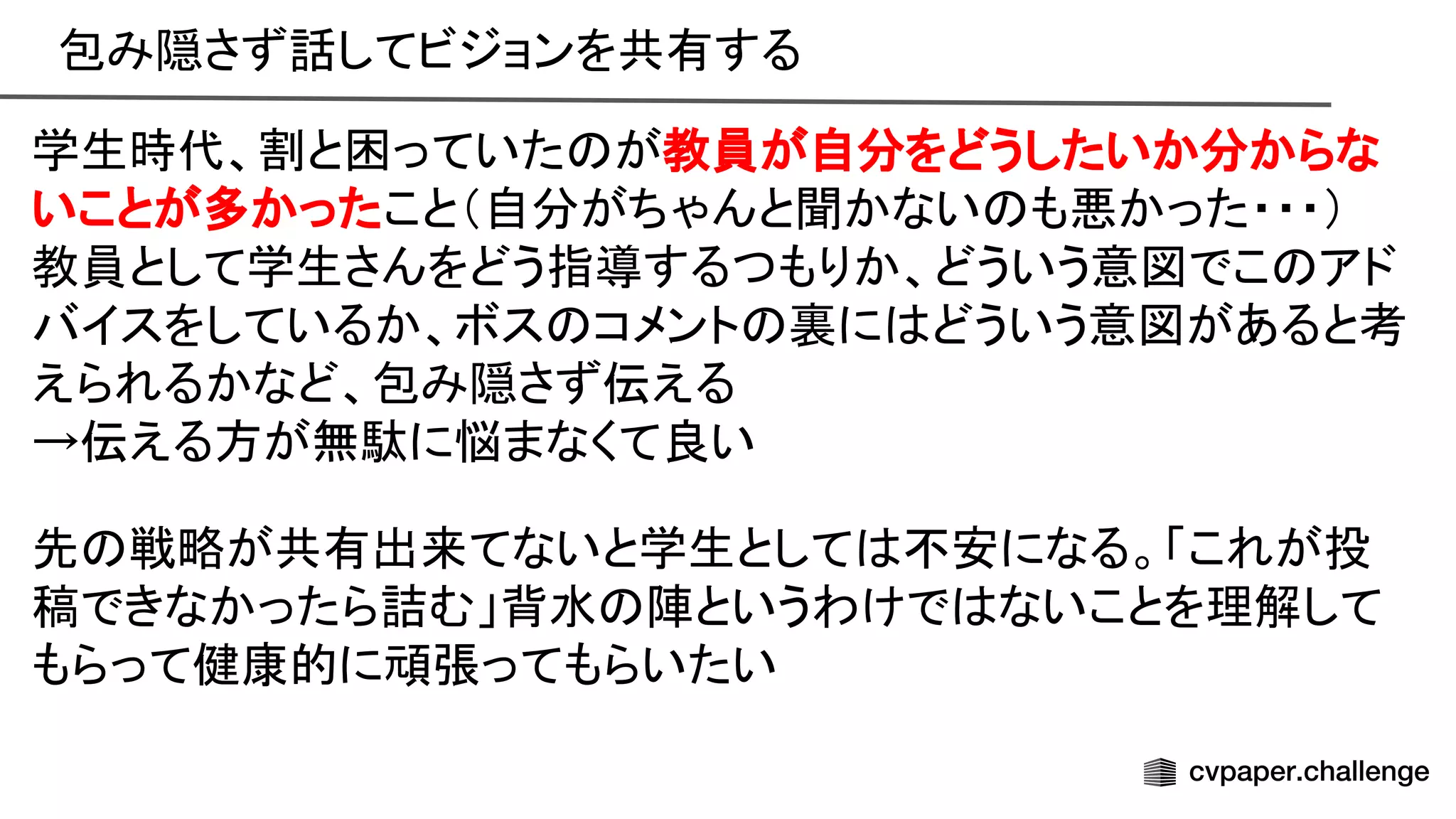 包み隠さず話してビジョンを共有する 
学生時代、割と困っていた が教員が自分をどうしたいか分からな
いことが多かったこと（自分がちゃんと聞かない も悪かった・・・） 
教員として学生さんをどう指導するつもりか、どういう意図でこ アド
バイスをしているか、ボス コメント 裏に どういう意図があると考
えられるかなど、包み隠さず伝える 
→伝える方が無駄に悩まなくて良い 
 
先 戦略が共有出来てないと学生として 不安になる。「これが投
稿できなかったら詰む」背水 陣というわけで ないことを理解して
もらって健康的に頑張ってもらいたい 
 