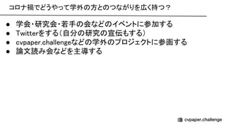 コロナ禍でどうやって学外 方と つながりを広く持つ？ 
● 学会・研究会・若手 会など イベントに参加する 
● witterをする（自分 研究 宣伝もする） 
● cvpaper.challengeなど 学外 プロジェクトに参画する 
● 論文読み会などを主導する 
 