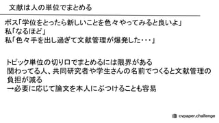 文献 人 単位でまとめる 
 
ボス「学位をとったら新しいことを色々やってみると良いよ」 
私「なるほど」 
私「色々手を出し過ぎて文献管理が爆発した・・・」 
トピック単位 切り口でまとめるに 限界がある 
関わってる人、共同研究者や学生さん 名前でつくると文献管理
負担が減る 
→必要に応じて論文を本人にぶつけることも容易 
 