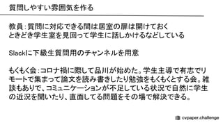 質問しやすい雰囲気を作る 
教員：質問に対応できる間 居室 扉 開けておく 
ときどき学生室を見回って学生に話しかけるなどしている 
 
lackに下級生質問用 チャンネルを用意 
 
もくもく会：コロナ禍に際して品川が始めた。学生主導で有志でリ
モートで集まって論文を読み書きしたり勉強をもくもくとする会。雑
談もありで、コミュニケーションが不足している状況で自然に学生
近況を聞いたり、直面してる問題をそ 場で解決できる。 
 
 
 