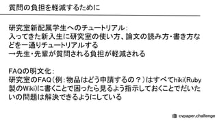 質問 負担を軽減するために 
研究室新配属学生へ チュートリアル： 
入ってきた新入生に研究室 使い方、論文 読み方・書き方な
どを一通りチュートリアルする 
→先生・先輩が質問される負担が軽減される 
 
明文化： 
研究室 （例：物品 どう申請する ？） すべてhiki( uby
製 iki)に書くことで困ったら見るよう指示しておくことでだいた
い 問題 解決できるようにしている 
 
 