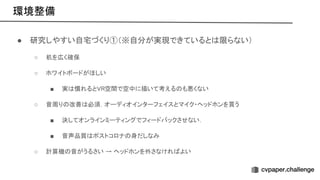 環境整備 
● 研究しやすい自宅づくり①（※自分が実現できていると 限らない） 
○ 机を広く確保 
○ ホワイトボードがほしい  
■ 実 慣れると 空間で空中に描いて考える も悪くない  
○ 音周り 改善 必須．オーディオインターフェイスとマイク・ヘッドホンを買う  
■ 決してオンラインミーティングでフィードバックさせない．  
■ 音声品質 ポストコロナ 身だしなみ  
○ 計算機 音がうるさい → ヘッドホンを外さなけれ よい  
 