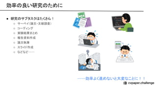 ● 研究 サブタスク たくさん！ 
○ サーベイ（論文・文献調査）  
○ コーディング 
○ 実験結果まとめ 
○ 報告資料作成 
○ 論文執筆 
○ スライド作成 
○ などなど…… 
……効率よく進めないと大変なことに！！ 
効率 良い研究 ために 
 