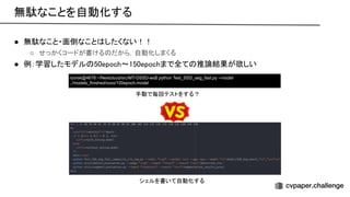 ● 無駄なこと・面倒なこと したくない！！
 
○ せっかくコードが書ける だから，自動化しまくる  
● 例：学習したモデル 50epoch〜150epochまで全て 推論結果が欲しい
 
ryorsk@4678:~/Nextcloud/src/MT-DSSD-ws$ python Test_SSD_seg_fast.py --model
../models_finished/xxxx/100epoch.model
手動で毎回テストをする？ 
無駄なことを自動化する 
シェルを書いて自動化する 
 