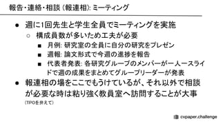 報告・連絡・相談 (報連相): ミーティング 
● 週に1回先生と学生全員でミーティングを実施 
○ 構成員数が多いため工夫が必要 
■ 月例: 研究室 全員に自分 研究をプレゼン 
■ 週報: 論文形式で今週 進捗を報告 
■ 代表者発表: 各研究グループ メンバーが一人一スライ
ドで週 成果をまとめてグループリーダーが発表 
● 報連相 場をここでもうけているが、それ以外で相談
が必要な時 粘り強く教員室へ訪問することが大事 
( を弁えて) 
 