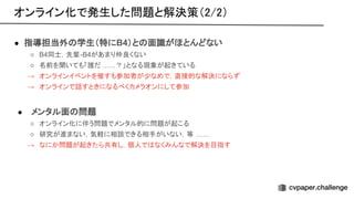 ● 指導担当外 学生（特にB4）と 面識がほとんどない
○ B4同士，先輩-B4があまり仲良くない
○ 名前を聞いても「誰だ ……？」となる現象が起きている
→ オンラインイベントを催すも参加者が少なめで，直接的な解決にならず
→ オンラインで話すときになるべくカメラオンにして参加
● メンタル面 問題
○ オンライン化に伴う問題でメンタル的に問題が起こる
○ 研究が進まない，気軽に相談できる相手がいない，等 ……
→ なにか問題が起きたら共有し，個人で なくみんなで解決を目指す
オンライン化で発生した問題と解決策（2/2） 
 