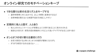 ● できる限り以前 生活リズムをキープする
○ 通学時間帯に外に出かける，正しい時間に食事をするなど
○ 自律神経を整えないと体調不良を引き起こしやすい
● 定期的に他人と話す，人と会う
○ 他人と コミュニケーションが想像以上に大事であることに気付かされる
○ 雑談も大切だが，研究 話を積極的にすることで良いアイデアが出ること多々あり
● オンとオフ 切り替えを適切に行う
○ 自宅で研究すると特にオンオフ 境界が曖昧になりがち
○ ダラダラ研究する 良くない ……
オンライン研究で モチベーションキープ 
 
