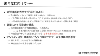 ● 研究 原則大学で行うことにしたい
○ 「全員がオンラインで円滑に研究できるわけで ない」
○ できる限り 感染症対策を行い，ワクチン接種できる機会があれ 必ず行う
○ 大学・行政 指導に従うことが基本だが，対面活動が許されている限り大学で研究
● 後輩に対する指導 徹底
○ 各先輩後輩 ペアで最低限 ルールを決める
■ e.g. 毎週w曜日h時から進捗確認，w_2曜日までにディスカッション用資料添削を受ける
○ 年度 途中からやると定着しない で 「必ず年度初めから」 行う
● オンライン研究・講義コンテンツ作成など ツールを積極的に共有
○ 使えそうなツールをどんどん情報共有
○ 研究室全体で生産性を爆上げしたい
来年度に向けて…… 
 