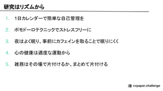 研究 リズムから
1. 1日カレンダーで簡単な自己管理を
2. ポモドーロテクニックでストレスフリーに
3. 夜 よく眠り、事前にカフェインを取ることで眠りにくく
4. 心 健康 適度な運動から
5. 雑務 そ 場で片付けるか、まとめて片付ける
 