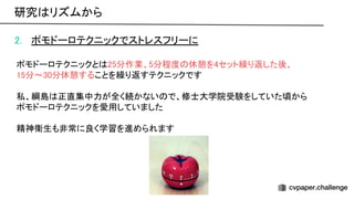 2. ポモドーロテクニックでストレスフリーに 
 
ポモドーロテクニックと 25分作業、5分程度 休憩を4セット繰り返した後、 
15分〜30分休憩することを繰り返すテクニックです 
 
私、綱島 正直集中力が全く続かない で、修士大学院受験をしていた頃から 
ポモドーロテクニックを愛用していました 
 
精神衛生も非常に良く学習を進められます 
研究 リズムから 
 