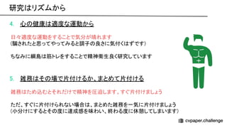 4. 心 健康 適度な運動から 
 
日々適度な運動をすることで気分が晴れます 
(騙されたと思ってやってみると調子 良さに気付く ずです) 
 
ちなみに綱島 筋トレをすることで精神衛生良く研究しています 
 
 
5. 雑務 そ 場で片付けるか、まとめて片付ける 
 
雑務 ため込むとそれだけで精神を圧迫します。すぐ片付けましょう 
 
ただ、すぐに片付けられない場合 、まとめた雑務を一気に片付けましょう 
(小分けにするとそ 度に達成感を味わい、終わる度に休憩してしまいます) 
研究 リズムから 
 
