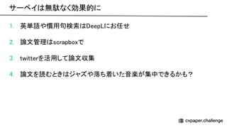 1. 英単語や慣用句検索 eep にお任せ 
 
2. 論文管理 scrapboxで 
 
3. twitterを活用して論文収集 
 
4. 論文を読むとき ジャズや落ち着いた音楽が集中できるかも？ 
サーベイ 無駄なく効果的に 
 