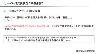 3. twitterを活用して論文収集 
 
毎日ar ivに張り付いて新着論文を探し続ける 地味に負担、、、 
しかし！ 
 
twitterで論文紹介してくれるbotや人をフォローすることで論文 キャッチアップ コストを
下げられる！ 
 
 
e.g. arxiv_cscv (ar iv - 新着を流すbot)、 ak92501 (生成モデルをメイン
 
　　として様々なインパクト ある論文を紹介する謎 人物)、etc… 
サーベイ 無駄なく効果的に 
 
