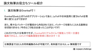 1. 論文執筆 verleafで！ 
 
verleaf web上 e アプリケーションであり、 a e や日本語用に使う e e を簡
単に使うことができます 
 
また、様々なパッケージが最初から内包されており、パッケージを新たに入れる面倒
ほぼありません (今 ところ私 出会ったことがないです) 
 
これだけでも十分有用ですが、 verleaf リアルタイムで複数人で同一文書を 
編集できる上、コメントや編集履歴を簡単に残せます！※ 
 
 
※無課金で 2人 同時編集 みが可能です。有料版で 10人 or 無制限です 
論文執筆お役立ちツール紹介 
 