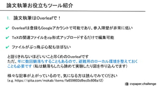 1. 論文執筆 verleafで！ 
 
✔ verleaf 登録も oogleアカウントで可能であり、参入障壁が非常に低い 
 
✔ e 関連ファイルをzip形式アップロードするだけで編集可能 
 
✔ ファイルがぶっ飛ぶ心配もほぼない 
 
と語りきれないほどいいこと尽くめ verleafです 
ただ、年に数回鯖落ちすることもある で、避難用 ローカル環境を整えておく 
ことも必要です (私 鯖落ちしたら諦めて実験したり図を作り込んでます) 
 
様々な記事が上がっている で、気になる方 読んでみてください 
(e.g. https://qiita.com/mokab/items/fa659603d9ec0c606a12) 
論文執筆お役立ちツール紹介 
 