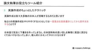 3. 英論作成 ちょっとしたテクニック 
 
英論作成 我々大多数 日本人が苦戦するも だと思います 
 
私なり 英論作成をやりやすくするコツとして 一度要点を箇条書きにしてから英作文を
することです 
 
 
日本語で完全に下書きを作ってしまうと、日本語特有 言い回しを無理に英語に訳さな
くて いけなくなってしまい、個人的にかえってやりにくくなります 
論文執筆お役立ちツール紹介 
 