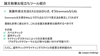 4. 英論作成 文法ミスと おさら 。そう rammarlyなら  
 
rammarly 文章を eb上で打ち込むだけで英文法を修正してくれます 
 
登録も非常に楽な で、これ 全論文執筆者 使用するべきです 
 
そ 他 
✔ スペルチェック 
✔ 盗作チェック 
✔ ライティングスタイルによって 文章 変更 
(アカデミックやフォーマルなど様々な使い分けが可能です) 
 
ただし、盗作チェックやライティングスタイル 変更 有料版 み 
173
論文執筆お役立ちツール紹介 
 