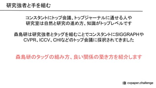 コンスタントにトップ会議、トップジャーナルに通せる人や
研究室 自然と研究 進め方、知識がトップレベルです
森島研 研究強者とタッグを組むことでコンスタントにSIGGRAPHや
CVPR、ICCV、CHIなど トップ会議に採択されてきました
森島研 タッグ 組み方、良い関係 築き方を紹介します
研究強者と手を組む 
 