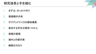 1. まず 、きっかけ作り
2. 価値観 共有
3. ギブアンドテイク 関係構築
4. 参加する学生 覚悟・スキル
5. 実績 蓄積
6. 海外と 壁対策
7. 継続 力なり
研究強者と手を組む 
 