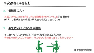 2. 価値観 共有
お互いが同じ方向を向き、同じ価値観を持っていることが必須条件
(ゆえに、権威主義 教授 研究室と 反り 合わない)
3. ギブアンドテイク 関係構築
客人扱いされているうち 、本当 コラボ 成立していない
得るも を欲しく 、等価的に与えるも を用意できなけれ ならない
研究強者と手を組む 
 