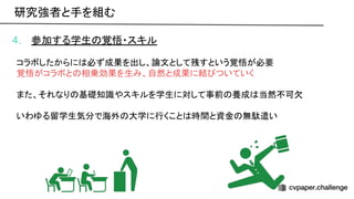 4. 参加する学生 覚悟・スキル
コラボしたからに 必ず成果を出し、論文として残すという覚悟が必要
覚悟がコラボと 相乗効果を生み、自然と成果に結 ついていく
また、それなり 基礎知識やスキルを学生に対して事前 養成 当然不可欠
いわゆる留学生気分で海外 大学に行くこと 時間と資金 無駄遣い
研究強者と手を組む 
 