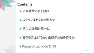 Contents
● 研究強者と手を組む
● スタッフ あくまで裏方で
● 学生 幸福を第一に
● 底を引き上げるか、出過ぎた杭を作るか
● Research with COVID-19
185
 