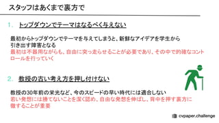 1. トップダウンでテーマ なるべく与えない
最初からトップダウンでテーマを与えてしまうと、新鮮なアイデアを学生から
引き出す障害となる
最初 不器用ながらも、自由に突っ走らせることが必要であり、そ 中で的確なコント
ロールを行っていく
2. 教授 古い考え方を押し付けない
教授 30年前 栄光など、今 スピード 早い時代に 適合しない
若い発想に 勝てないことを潔く認め、自由な発想を伸 し、背中を押す裏方に
徹することが重要
スタッフ あくまで裏方で 
 
