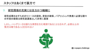 3. 研究環境 充実に 全力かつ繊細に
研究成果を出すため リソース 提供、資金 確保、パブリッシュや発表に必要な諸々
手段 確保 研究室運営として非常に重要
しかし、ハングリーさ 新たな発想を生む根源であることも忘れず、必要以上
贅沢 敵であることを忘れない
スタッフ あくまで裏方で 
 