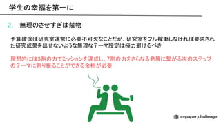 2. 無理 させすぎ 禁物
予算確保 研究室運営に必要不可欠なことだが、研究室をフル稼働しなけれ 要求され
た研究成果を出せないような無理なテーマ設定 極力避けるべき
理想的に 3割 力でミッションを達成し、7割 力をさらなる発展に繋がる次 ステップ
テーマに割り振ることができる余裕が必要
学生 幸福を第一に 
 