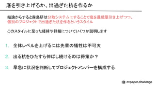 結論からすると森島研 分散システムにすることで底を最低限引き上げつつ、
個別 プロジェクトで出過ぎた杭を作るというスタイル
こ スタイルに至った経緯や詳細についていくつか説明します
1. 全体レベルを上げるに 先輩 犠牲 不可欠
2. 出る杭を たすら伸 し続ける 得策か？
3. 早急に状況を判断してプロジェクトメンバーを構成する
底を引き上げるか、出過ぎた杭を作るか 
 