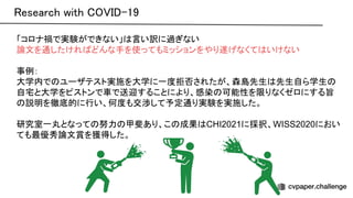 「コロナ禍で実験ができない」 言い訳に過ぎない
論文を通したけれ どんな手を使ってもミッションをやり遂げなくて いけない
事例：
大学内で ユーザテスト実施を大学に一度拒否されたが、森島先生 先生自ら学生
自宅と大学をピストンで車で送迎することにより、感染 可能性を限りなくゼロにする旨
説明を徹底的に行い、何度も交渉して予定通り実験を実施した。
研究室一丸となって 努力 甲斐あり、こ 成果 CHI2021に採択、WISS2020におい
ても最優秀論文賞を獲得した。
esearch with -19 
 